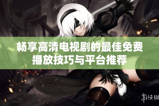 畅享高清电视剧的最佳免费播放技巧与平台推荐