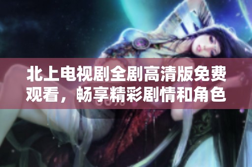 北上电视剧全剧高清版免费观看，畅享精彩剧情和角色发展