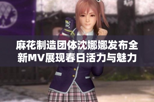 麻花制造团体沈娜娜发布全新MV展现春日活力与魅力