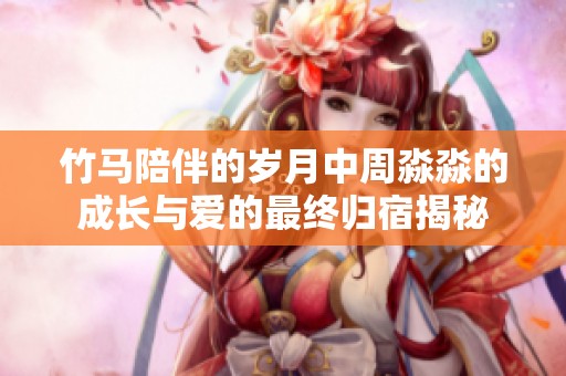 竹马陪伴的岁月中周淼淼的成长与爱的最终归宿揭秘