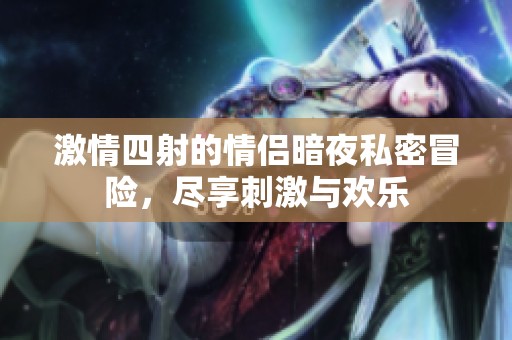 激情四射的情侣暗夜私密冒险，尽享刺激与欢乐