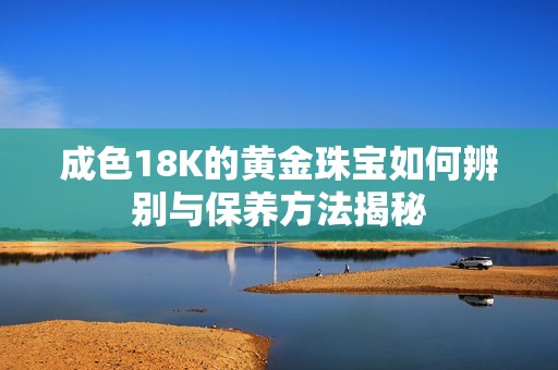 成色18K的黄金珠宝如何辨别与保养方法揭秘