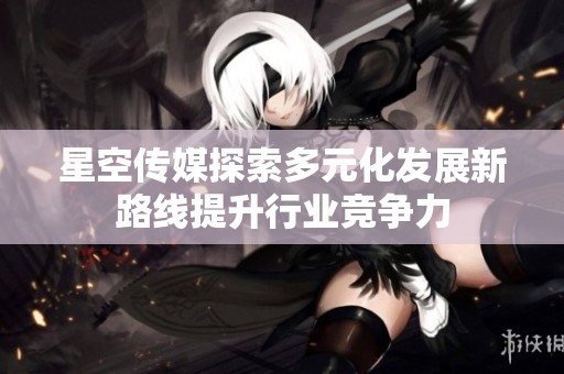 星空传媒探索多元化发展新路线提升行业竞争力