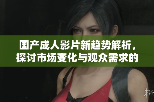 国产成人影片新趋势解析，探讨市场变化与观众需求的关系