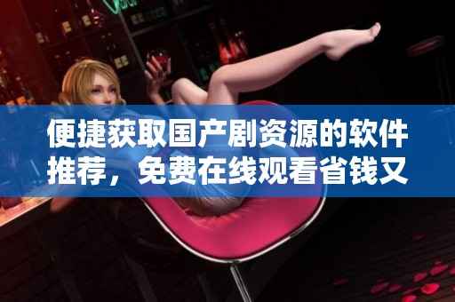 便捷获取国产剧资源的软件推荐，免费在线观看省钱又实惠