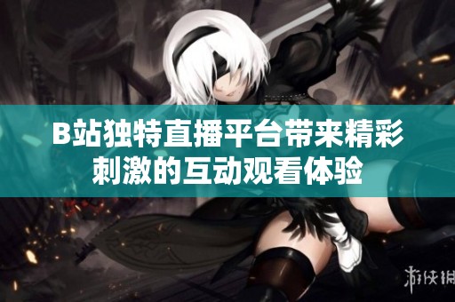 B站独特直播平台带来精彩刺激的互动观看体验