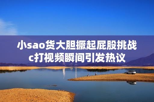 小sao货大胆撅起屁股挑战c打视频瞬间引发热议