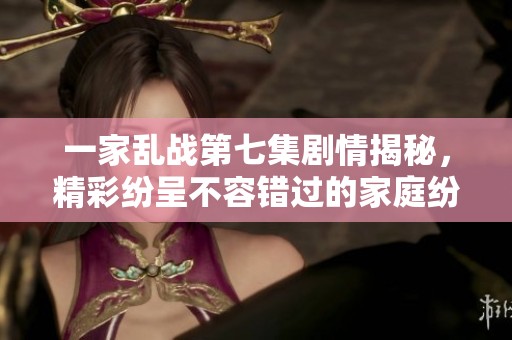 一家乱战第七集剧情揭秘，精彩纷呈不容错过的家庭纷争故事