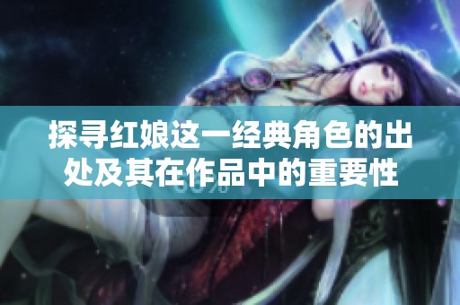 探寻红娘这一经典角色的出处及其在作品中的重要性