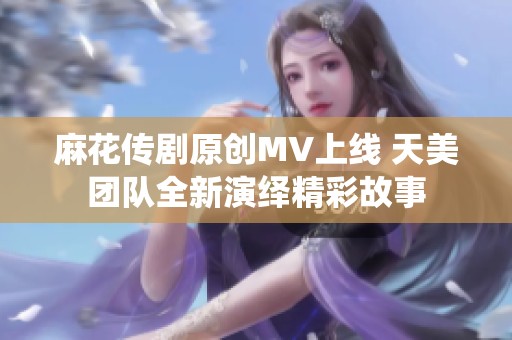 麻花传剧原创MV上线 天美团队全新演绎精彩故事
