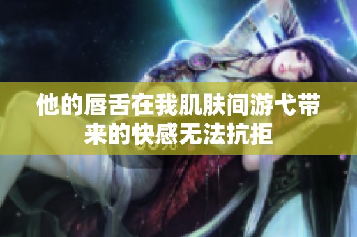 他的唇舌在我肌肤间游弋带来的快感无法抗拒