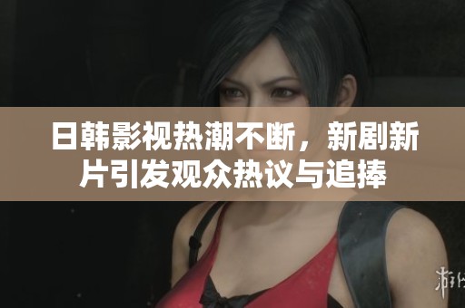 日韩影视热潮不断，新剧新片引发观众热议与追捧