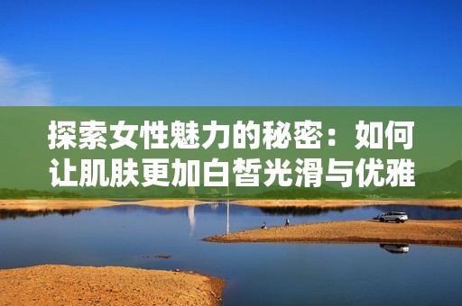 探索女性魅力的秘密：如何让肌肤更加白皙光滑与优雅动人