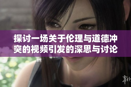 探讨一场关于伦理与道德冲突的视频引发的深思与讨论