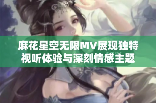 麻花星空无限MV展现独特视听体验与深刻情感主题