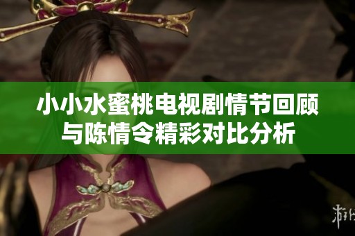 小小水蜜桃电视剧情节回顾与陈情令精彩对比分析
