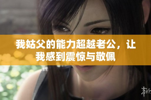 我姑父的能力超越老公，让我感到震惊与敬佩