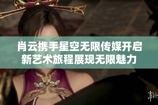 肖云携手星空无限传媒开启新艺术旅程展现无限魅力
