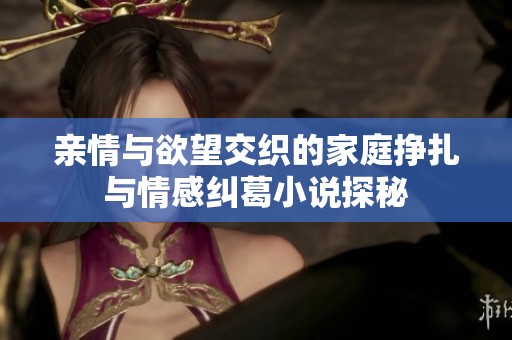 亲情与欲望交织的家庭挣扎与情感纠葛小说探秘