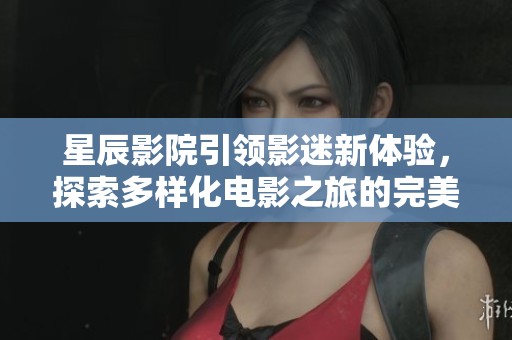 星辰影院引领影迷新体验，探索多样化电影之旅的完美选择