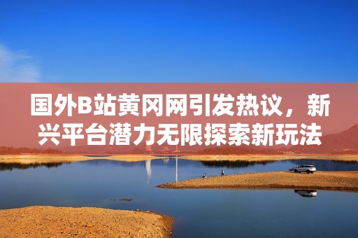 国外B站黄冈网引发热议，新兴平台潜力无限探索新玩法