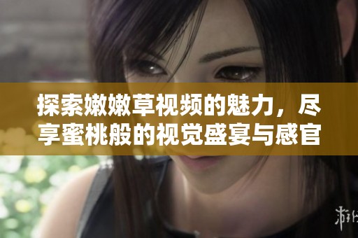 探索嫩嫩草视频的魅力，尽享蜜桃般的视觉盛宴与感官享受