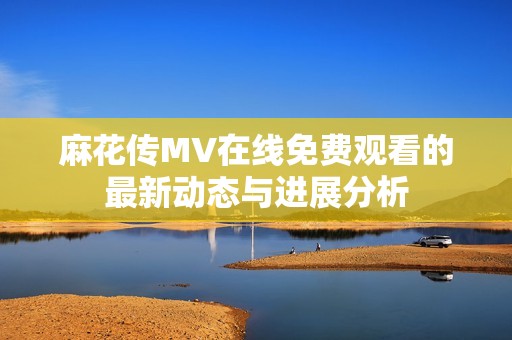 麻花传MV在线免费观看的最新动态与进展分析