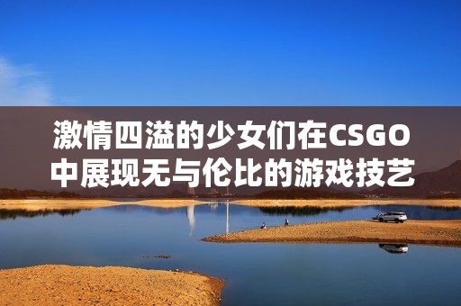 激情四溢的少女们在CSGO中展现无与伦比的游戏技艺