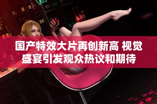 国产特效大片再创新高 视觉盛宴引发观众热议和期待