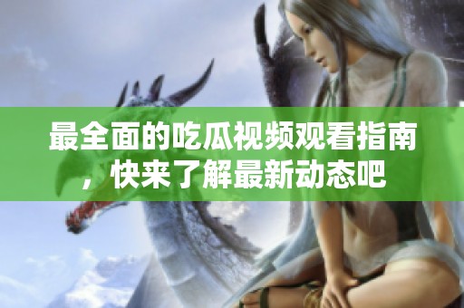 最全面的吃瓜视频观看指南，快来了解最新动态吧