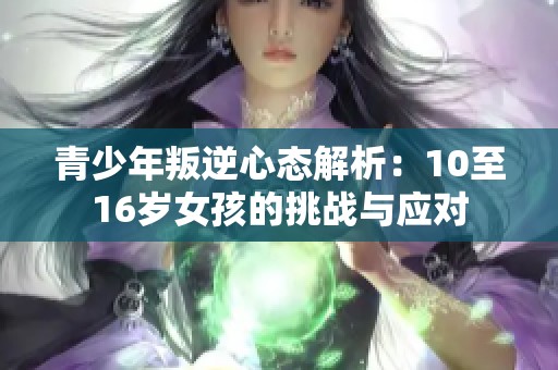 青少年叛逆心态解析：10至16岁女孩的挑战与应对