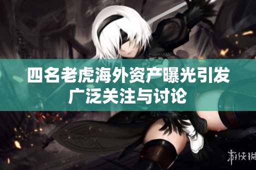 四名老虎海外资产曝光引发广泛关注与讨论