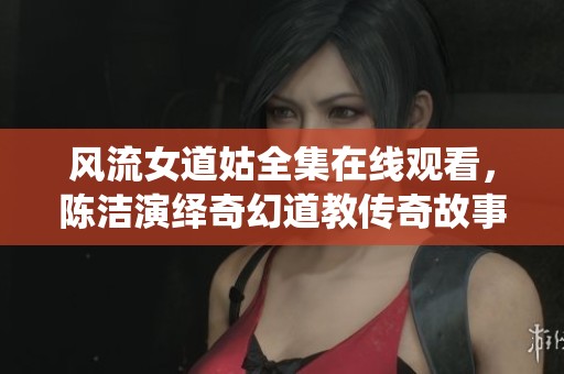 风流女道姑全集在线观看，陈洁演绎奇幻道教传奇故事