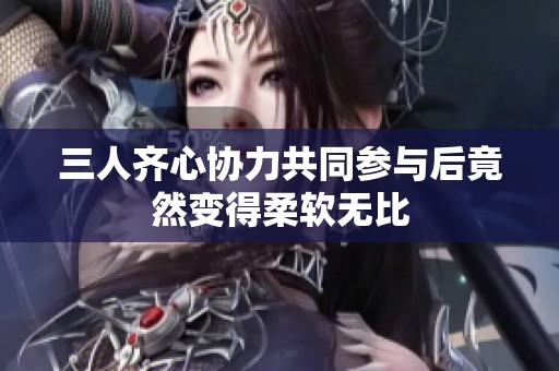 三人齐心协力共同参与后竟然变得柔软无比