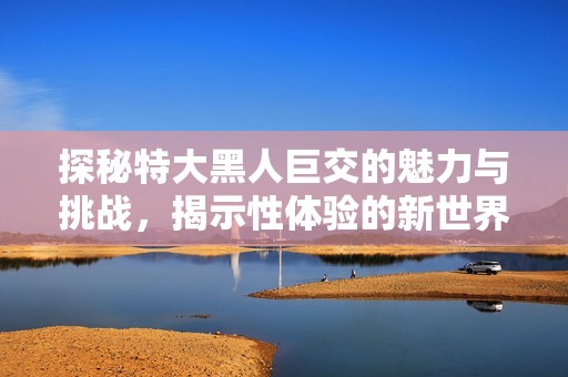 探秘特大黑人巨交的魅力与挑战，揭示性体验的新世界  