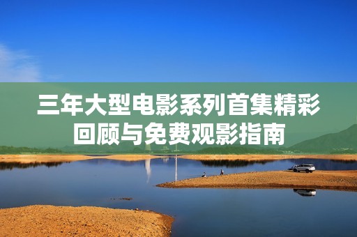 三年大型电影系列首集精彩回顾与免费观影指南
