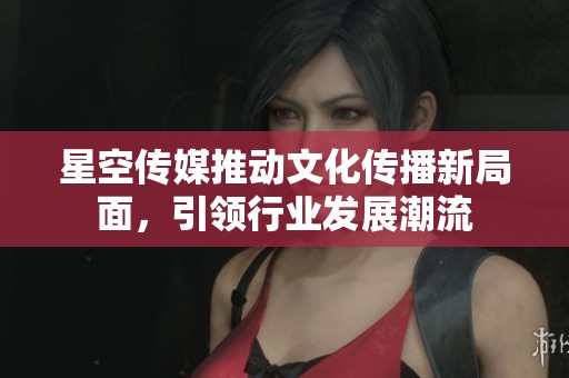 星空传媒推动文化传播新局面，引领行业发展潮流
