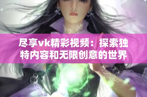 尽享vk精彩视频：探索独特内容和无限创意的世界