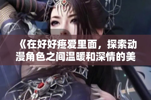 《在好好疼爱里面，探索动漫角色之间温暖和深情的美好瞬间》