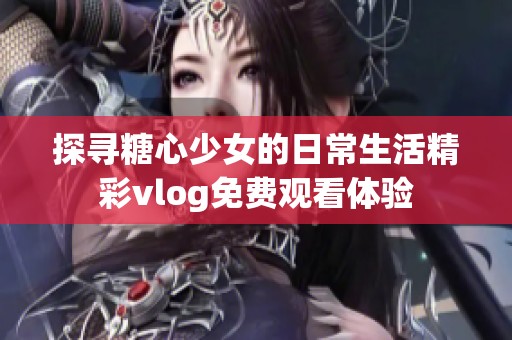 探寻糖心少女的日常生活精彩vlog免费观看体验