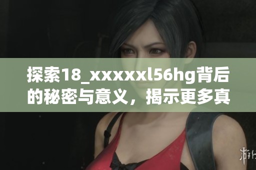 探索18_xxxxxl56hg背后的秘密与意义，揭示更多真相与故事