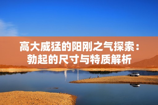 高大威猛的阳刚之气探索：勃起的尺寸与特质解析