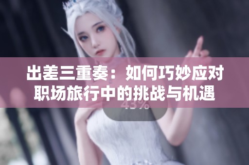 出差三重奏：如何巧妙应对职场旅行中的挑战与机遇