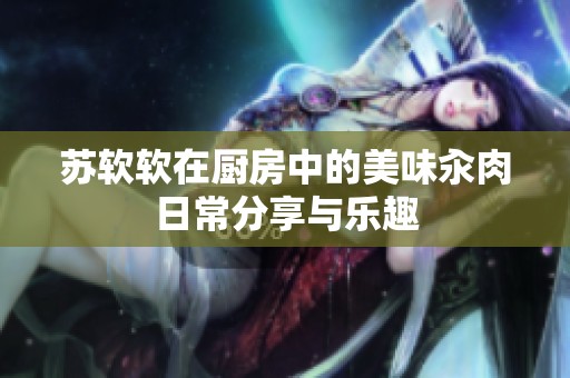 苏软软在厨房中的美味汆肉日常分享与乐趣