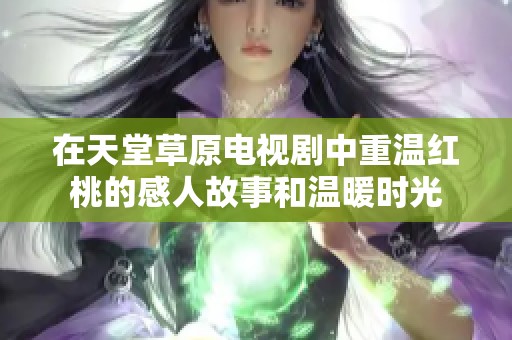 在天堂草原电视剧中重温红桃的感人故事和温暖时光