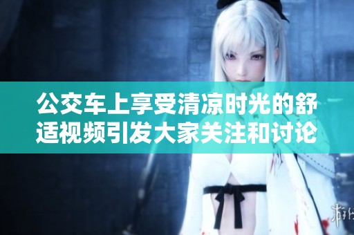 公交车上享受清凉时光的舒适视频引发大家关注和讨论