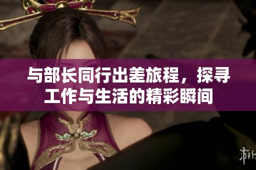 与部长同行出差旅程，探寻工作与生活的精彩瞬间