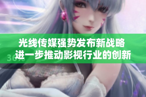光线传媒强势发布新战略 进一步推动影视行业的创新与发展