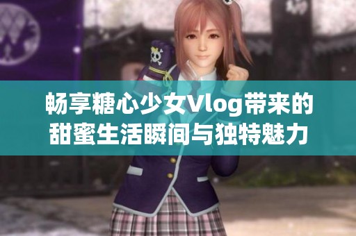 畅享糖心少女Vlog带来的甜蜜生活瞬间与独特魅力