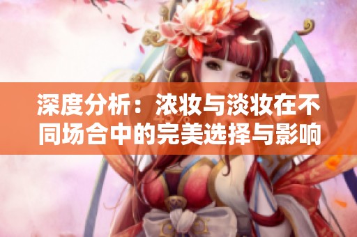 深度分析：浓妆与淡妆在不同场合中的完美选择与影响